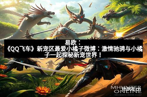 易欧：《QQ飞车》新宠区最爱小橘子微博：激情驰骋与小橘子一起探秘新宠世界！